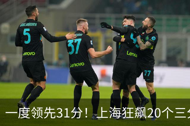 一度领先31分！上海狂飙20个三分打崩广东防线 卢伟末节放水还3-17
