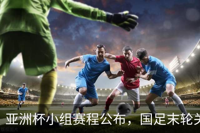 亚洲杯小组赛程公布，国足末轮关键战比对手少休一天且需转场