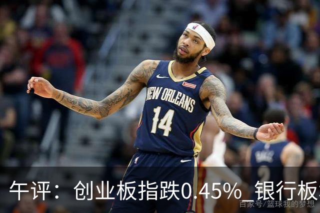 午评：创业板指跌0.45% 银行板块涨幅居前