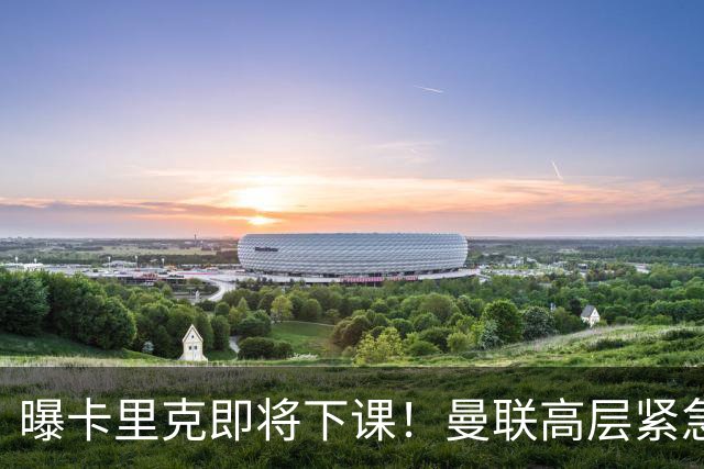 曝卡里克即将下课！曼联高层紧急开会讨论 总监钦点48岁英超名帅