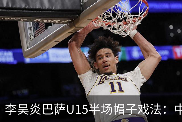 李昊炎巴萨U15半场帽子戏法：中国少年震惊足坛