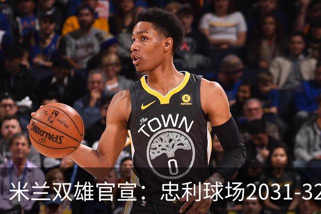 米兰双雄官宣：忠利球场2031-32赛季使用 年入2600万欧