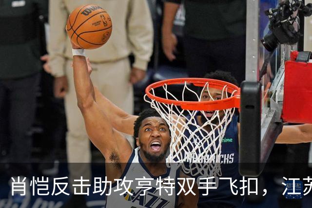 肖恺反击助攻亨特双手飞扣，江苏还剩1分半仅落后深圳1分
