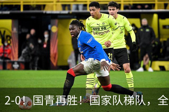 2-0！国青再胜！国家队梯队，全面振兴，中国男足迎来更新换代